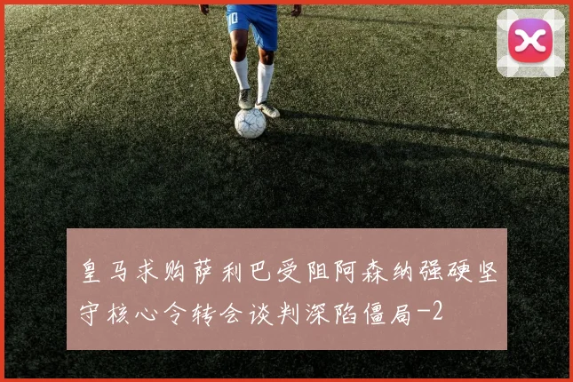 皇马求购萨利巴受阻阿森纳强硬坚守核心令转会谈判深陷僵局