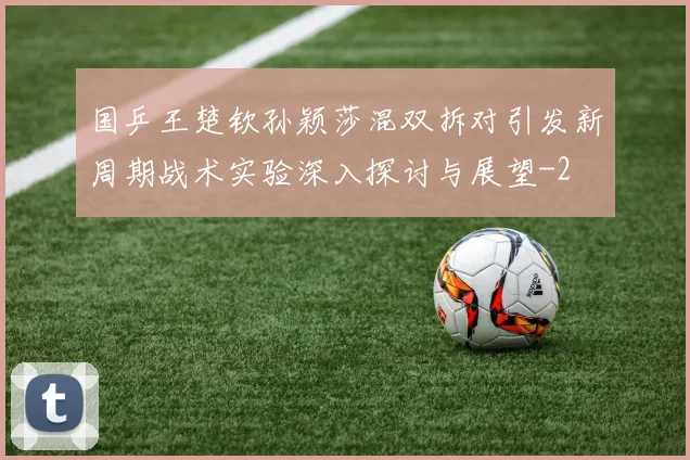 国乒王楚钦孙颖莎混双拆对引发新周期战术实验深入探讨与展望