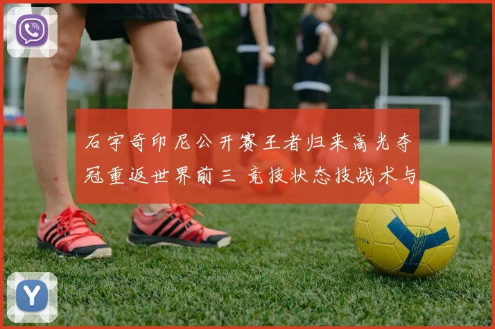 石宇奇印尼公开赛王者归来高光夺冠重返世界前三 竞技状态技战术与心理全面复苏解析