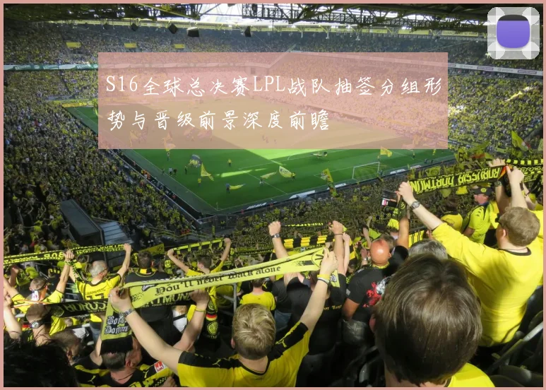 S16全球总决赛LPL战队抽签分组形势与晋级前景深度前瞻