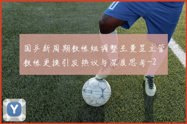 国乒新周期教练组调整王曼昱主管教练更换引发热议与深度思考