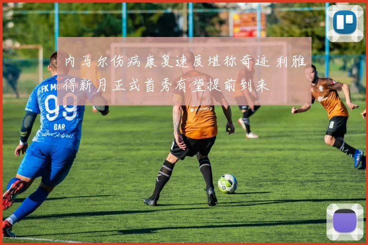 内马尔伤病康复速度堪称奇迹 利雅得新月正式首秀有望提前到来