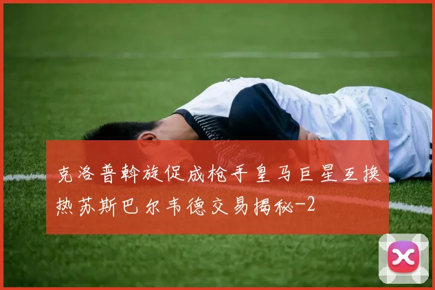 克洛普斡旋促成枪手皇马巨星互换热苏斯巴尔韦德交易揭秘