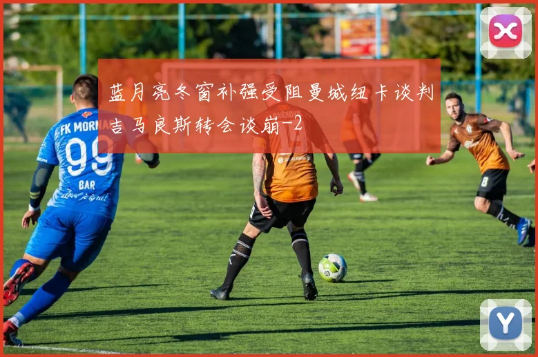 蓝月亮冬窗补强受阻曼城纽卡谈判吉马良斯转会谈崩