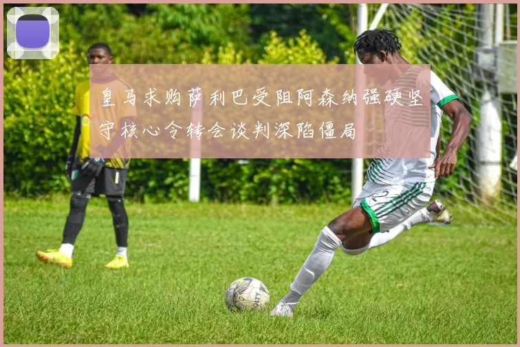 皇马求购萨利巴受阻阿森纳强硬坚守核心令转会谈判深陷僵局