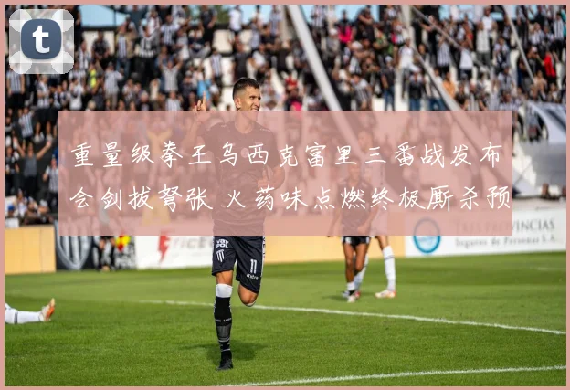 重量级拳王乌西克富里三番战发布会剑拔弩张 火药味点燃终极厮杀预兆