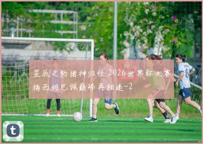 星辰之约诸神归位 2026世界杯决赛梅西姆巴佩巅峰再相逢